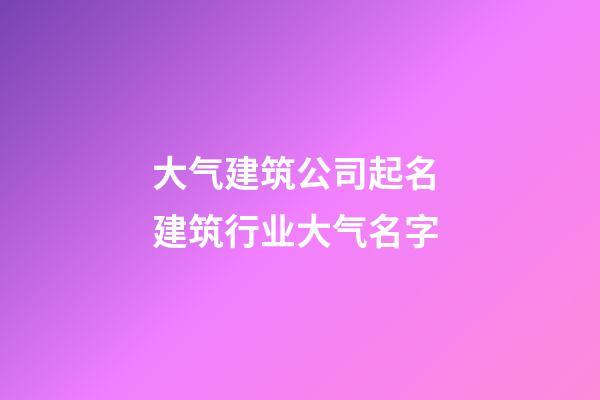 大气建筑公司起名 建筑行业大气名字-第1张-公司起名-玄机派
